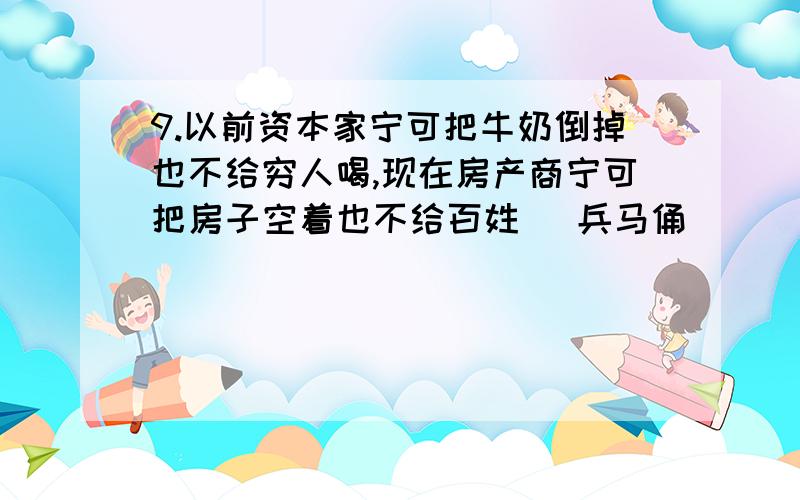 9.以前资本家宁可把牛奶倒掉也不给穷人喝,现在房产商宁可把房子空着也不给百姓 (兵马俑)