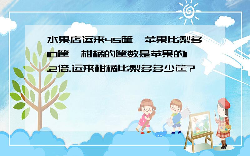 水果店运来45筐,苹果比梨多10筐,柑橘的筐数是苹果的1.2倍.运来柑橘比梨多多少筐?