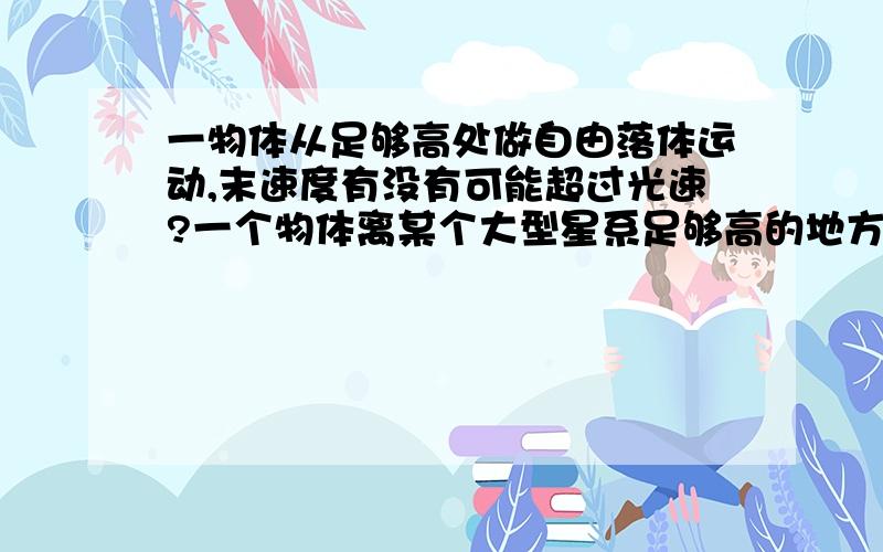 一物体从足够高处做自由落体运动,末速度有没有可能超过光速?一个物体离某个大型星系足够高的地方,往下做自由落体运动,加速度恒定,那么在运动了足够长的时间后,根据末速度等于初速度