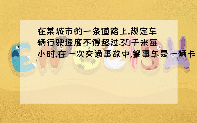 在某城市的一条道路上,规定车辆行驶速度不得超过30千米每小时.在一次交通事故中,肇事车是一辆卡车,量得这辆卡车紧急刹车（车轮被抱死）时留下的刹车痕迹长为7.6米.经过测试得知这种轮