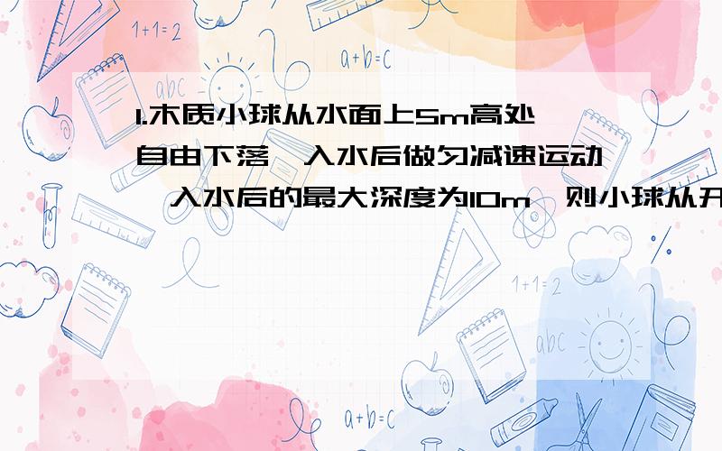 1.木质小球从水面上5m高处自由下落,入水后做匀减速运动,入水后的最大深度为10m,则小球从开始下落到入水后又浮到水面所用的总时间是多少?