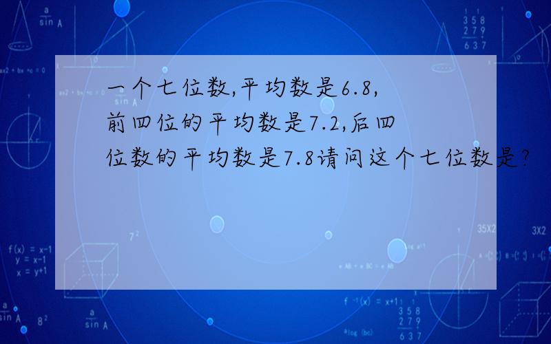 一个七位数,平均数是6.8,前四位的平均数是7.2,后四位数的平均数是7.8请问这个七位数是?