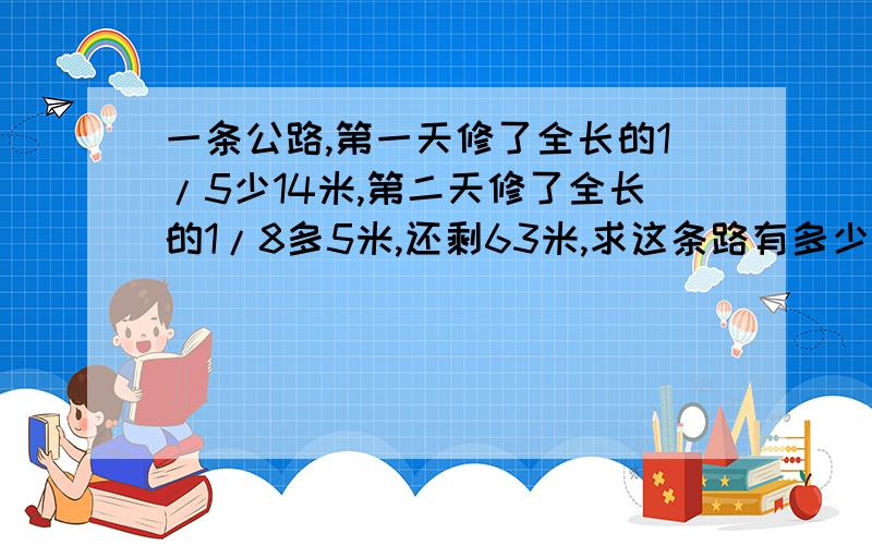 一条公路,第一天修了全长的1/5少14米,第二天修了全长的1/8多5米,还剩63米,求这条路有多少米?