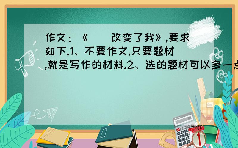 作文：《＿＿改变了我》,要求如下.1、不要作文,只要题材,就是写作的材料.2、选的题材可以多一点,而且好一点,这样我多给分.3、选的题材让我写出来的可以多一点.