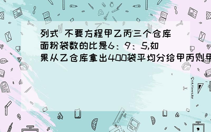 列式 不要方程甲乙丙三个仓库面粉袋数的比是6：9：5,如果从乙仓库拿出400袋平均分给甲丙则甲乙两个仓库数量相等,这三个库共存面粉多少袋?