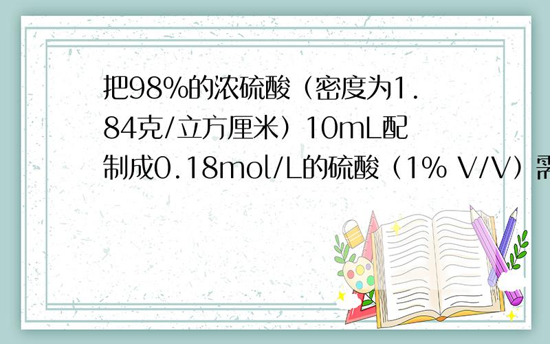 把98%的浓硫酸（密度为1.84克/立方厘米）10mL配制成0.18mol/L的硫酸（1% V/V）需要多少质量的水?我是这么算的设需要水的体积为X，0.18mol/L=0.00018mol/ml 则1.84*10*98%=0.00018*（X+10）*98X=1022.2222mL