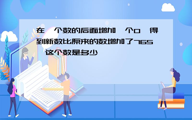 在一个数的后面增加一个0,得到新数比原来的数增加了765,这个数是多少