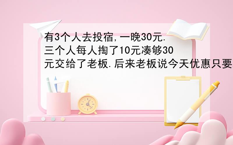 有3个人去投宿,一晚30元.三个人每人掏了10元凑够30元交给了老板.后来老板说今天优惠只要25元就够了,拿出5元命令服务生退还给他们,服务生偷偷藏起了2元,然后,把剩下的3元钱分给了那三个人