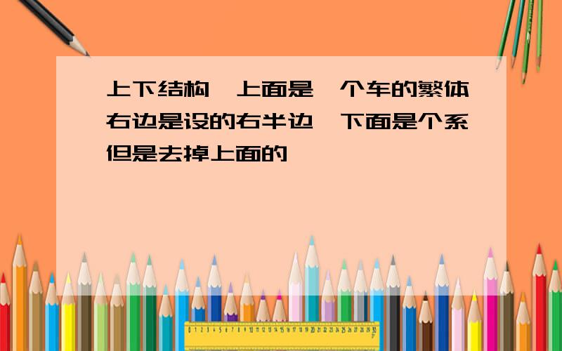 上下结构,上面是一个车的繁体右边是设的右半边,下面是个系但是去掉上面的丿