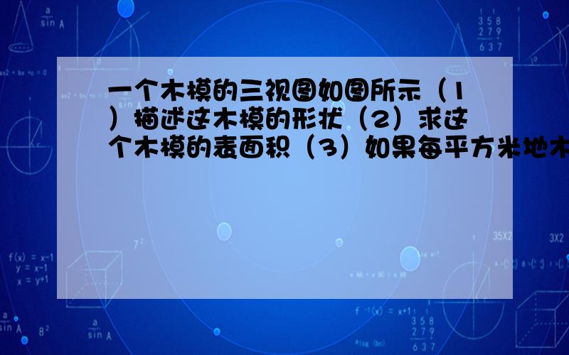 一个木模的三视图如图所示（1）描述这木模的形状（2）求这个木模的表面积（3）如果每平方米地木模需用2.5KG的油漆,那么油漆这个木模共需要这种尤其多少千克（结果保留2为有效数字）?