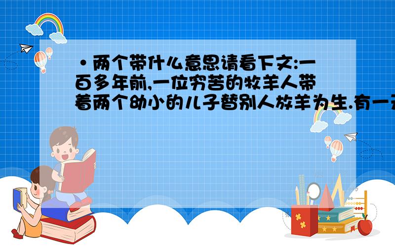 ·两个带什么意思请看下文:一百多年前,一位穷苦的牧羊人带着两个幼小的儿子替别人放羊为生.有一天,他们赶着羊来到一个山坡上,一群大雁鸣叫着从他们头顶飞过,并很快消失在远方.牧羊人