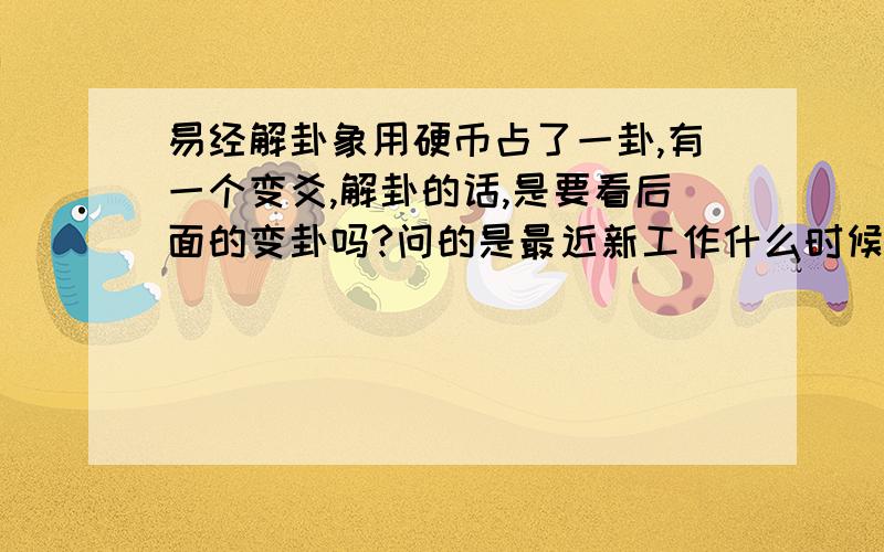 易经解卦象用硬币占了一卦,有一个变爻,解卦的话,是要看后面的变卦吗?问的是最近新工作什么时候有着落：本卦：_____________          ______  ______          _____________(x老阴)          _____________    ___