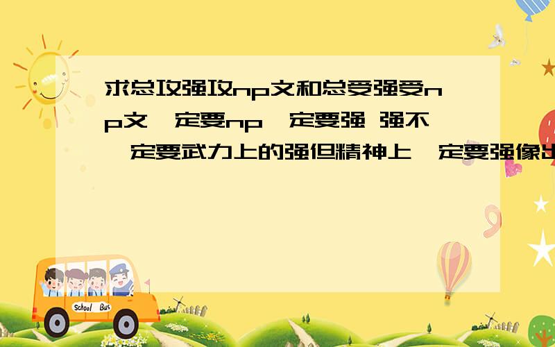 求总攻强攻np文和总受强受np文一定要np一定要强 强不一定要武力上的强但精神上一定要强像出云七宗罪的攻 受最好像黑色禁药的污黑 万灭之殇巨星 生生死死的纸醉金迷 明鬼的受性大发 就