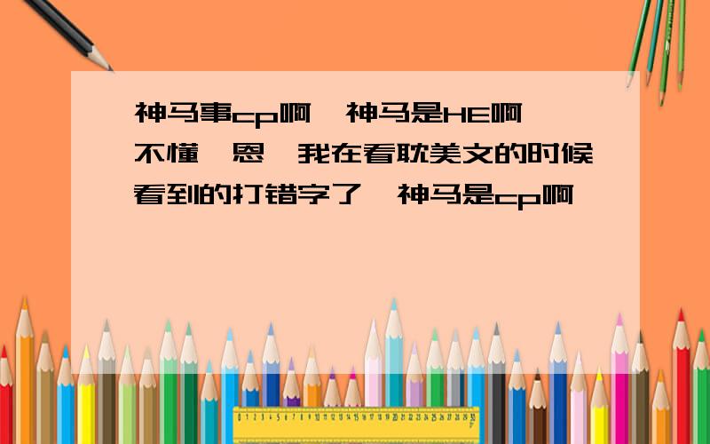 神马事cp啊,神马是HE啊,不懂诶恩,我在看耽美文的时候看到的打错字了,神马是cp啊,