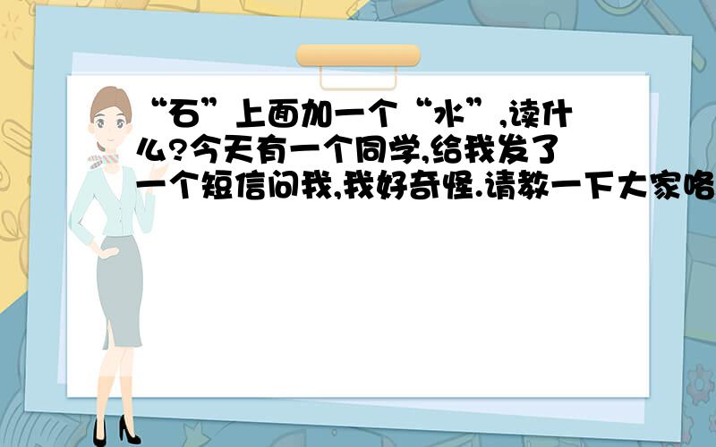 “石”上面加一个“水”,读什么?今天有一个同学,给我发了一个短信问我,我好奇怪.请教一下大家咯!