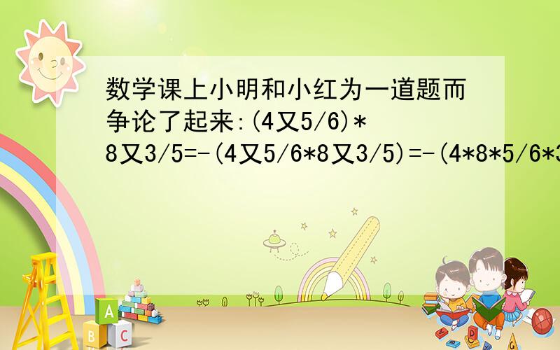 数学课上小明和小红为一道题而争论了起来:(4又5/6)*8又3/5=-(4又5/6*8又3/5)=-(4*8*5/6*3/5)=32*1/2)=-16小明说正确,小红说不正确,你能给他们评判一下吗?