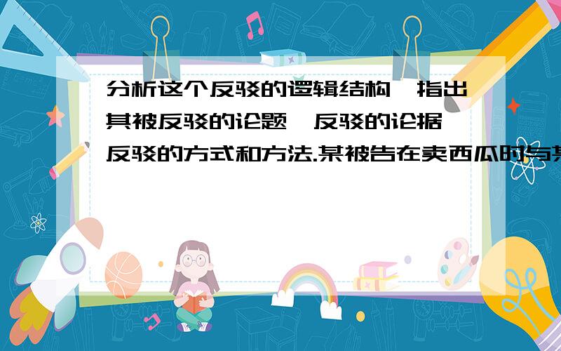 分析这个反驳的逻辑结构,指出其被反驳的论题、反驳的论据、反驳的方式和方法.某被告在卖西瓜时与某顾客发生口角,随后被告用西瓜刀猛刺该顾客胸部,该顾客经抢救无效死亡.在审判过程