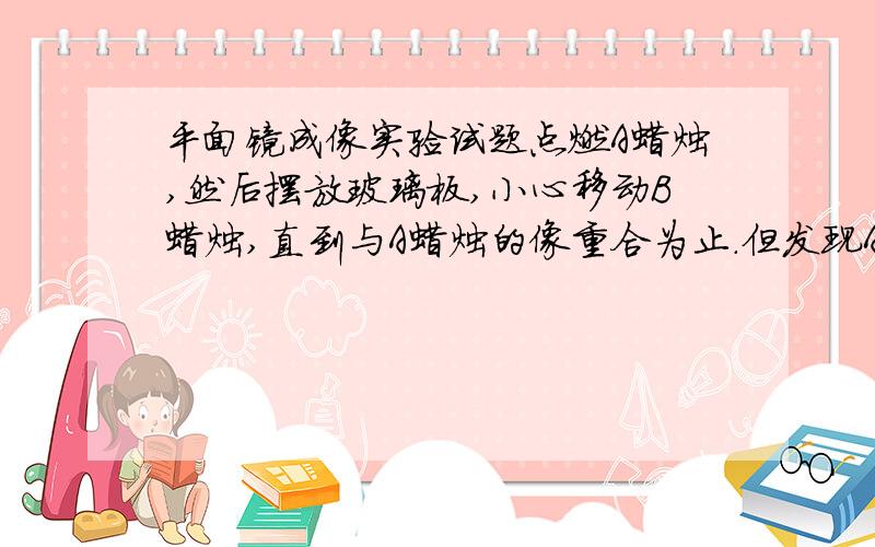 平面镜成像实验试题点燃A蜡烛,然后摆放玻璃板,小心移动B蜡烛,直到与A蜡烛的像重合为止.但发现A的像虽与B重叠,但在B的灯芯下面燃烧,问为什么?改进的意见是什么?如果是你说的原因，改进