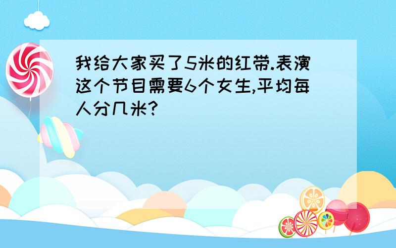 我给大家买了5米的红带.表演这个节目需要6个女生,平均每人分几米?