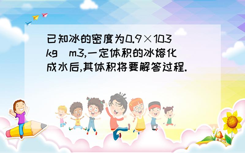 已知冰的密度为0.9×103kg／m3,一定体积的冰熔化成水后,其体积将要解答过程.