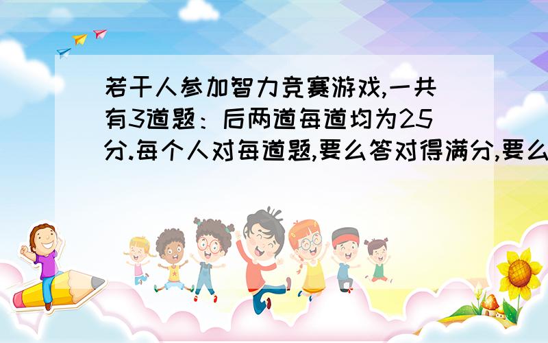 若干人参加智力竞赛游戏,一共有3道题：后两道每道均为25分.每个人对每道题,要么答对得满分,要么答错得0分.结束时的统计结果是：每个人至少答对了1题,3题全答对的只有1人,答对两题的有15