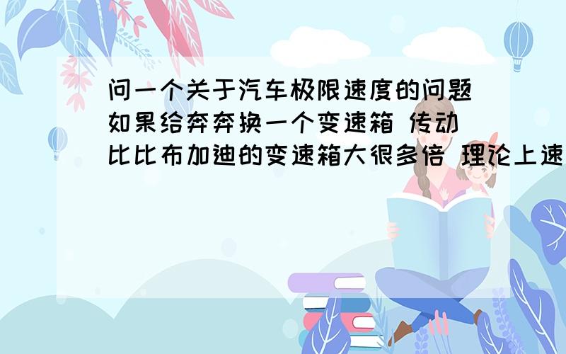 问一个关于汽车极限速度的问题如果给奔奔换一个变速箱 传动比比布加迪的变速箱大很多倍 理论上速度能不能赶上布加迪（极限速度） 奔奔还是它本身的发动机