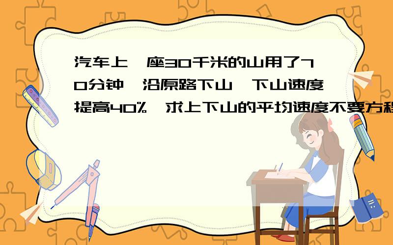 汽车上一座30千米的山用了70分钟,沿原路下山,下山速度提高40%,求上下山的平均速度不要方程 算式的