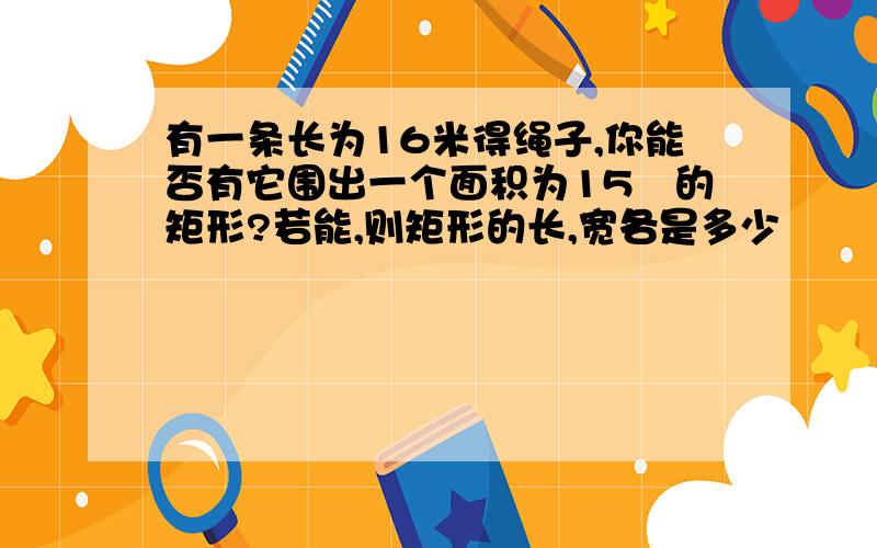 有一条长为16米得绳子,你能否有它围出一个面积为15㎡的矩形?若能,则矩形的长,宽各是多少