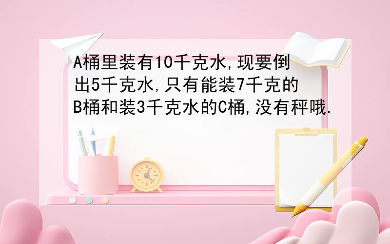 A桶里装有10千克水,现要倒出5千克水,只有能装7千克的B桶和装3千克水的C桶,没有秤哦.