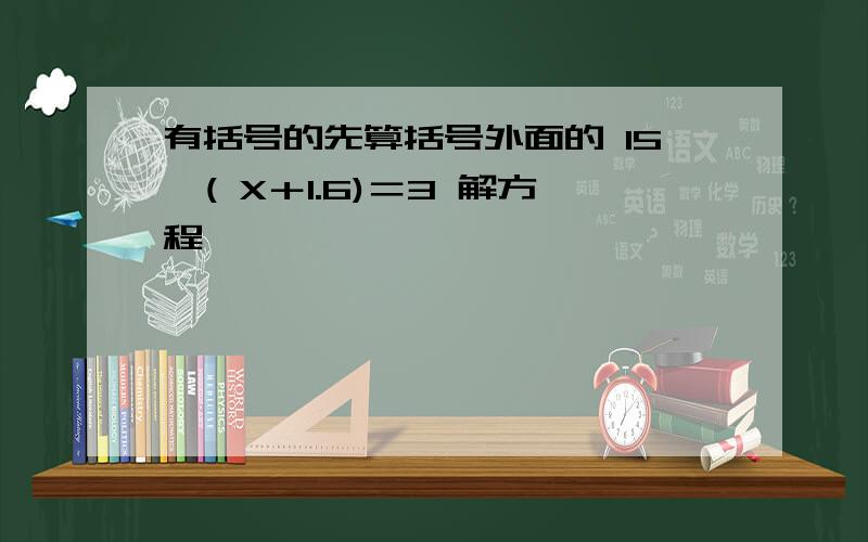 有括号的先算括号外面的 15÷( X＋1.6)＝3 解方程