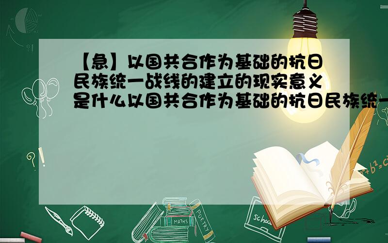 【急】以国共合作为基础的抗日民族统一战线的建立的现实意义是什么以国共合作为基础的抗日民族统一战线的建立的现实意义是什么?其现实针对性和现实意义是什么?最好附图,十万火急,会