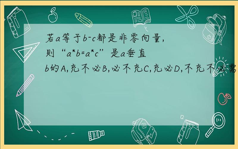 若a等于b-c都是非零向量,则“a*b=a*c”是a垂直b的A,充不必B,必不充C,充必D,不充不必需要过程谢谢不好意思打错了  正确题目如下若a等于b-c都是非零向量,则“a*b=a*c”是a垂直(b-c)的