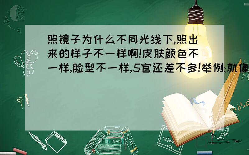 照镜子为什么不同光线下,照出来的样子不一样啊!皮肤颜色不一样,脸型不一样,5官还差不多!举例:就像外面开的汽车一样,你走过去一照,你的脸就像被压过似的,成扁的形状了 在什么光线下,照