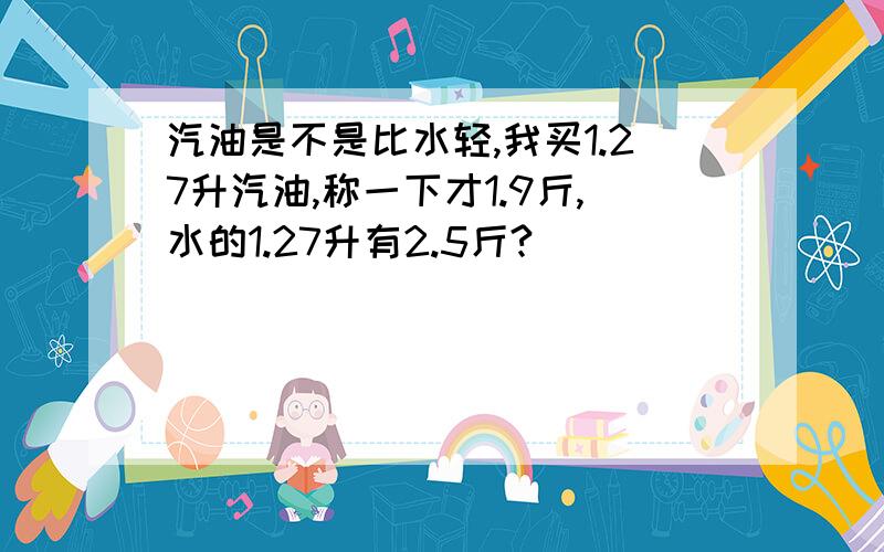 汽油是不是比水轻,我买1.27升汽油,称一下才1.9斤,水的1.27升有2.5斤?