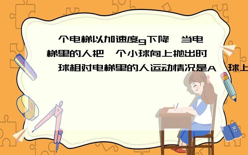 一个电梯以加速度g下降,当电梯里的人把一个小球向上抛出时,球相对电梯里的人运动情况是A、球上升到电梯的顶点并停在该处B、球不会上升而以不变速率落在地板上C、球上升到顶点后又反