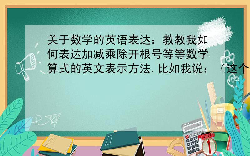 关于数学的英语表达：教教我如何表达加减乘除开根号等等数学算式的英文表示方法.比如我说：（这个算式表示的是a等于b先开根号再除以c再加上b最后乘以d等于x）括号里面的怎么翻译?