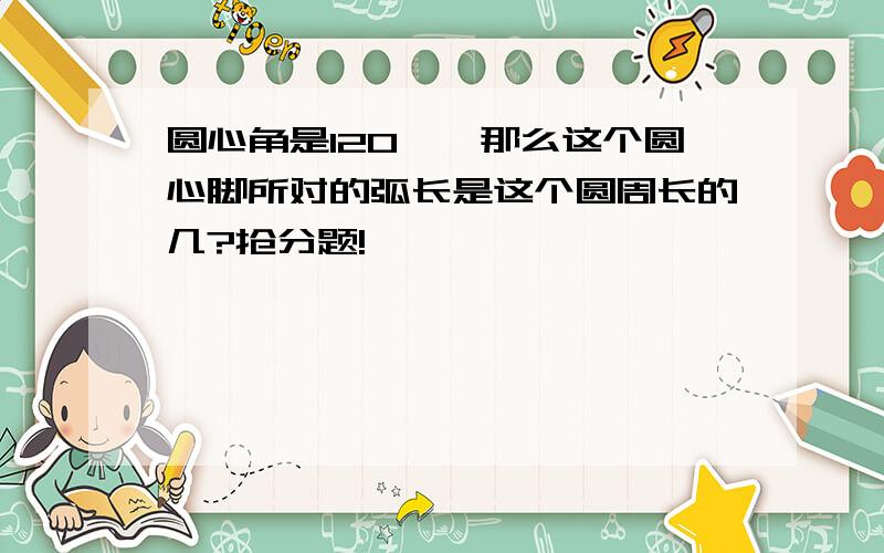 圆心角是120°,那么这个圆心脚所对的弧长是这个圆周长的几?抢分题!