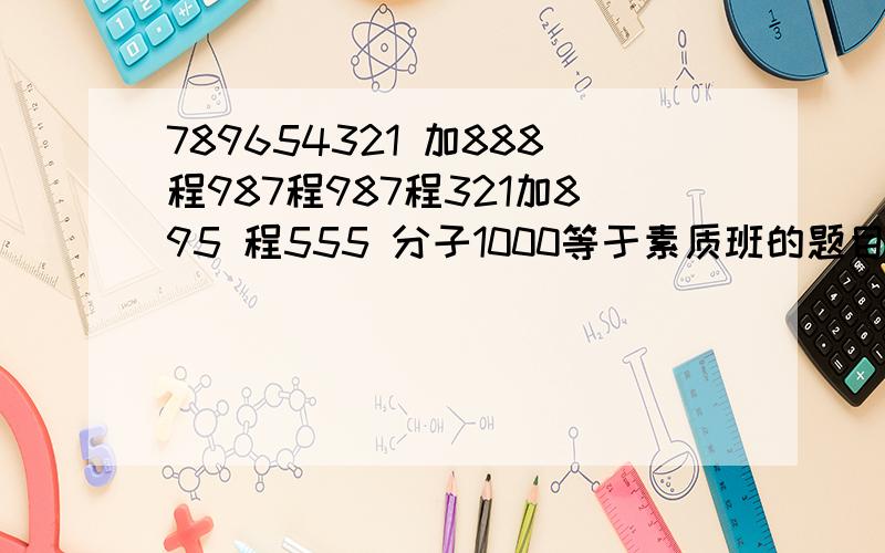 789654321 加888程987程987程321加895 程555 分子1000等于素质班的题目求解