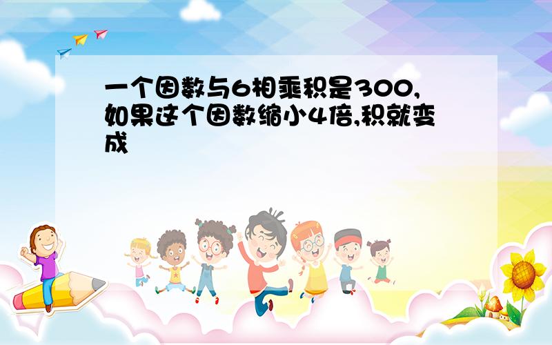 一个因数与6相乘积是300,如果这个因数缩小4倍,积就变成