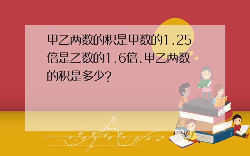 甲乙两数的积是甲数的1.25倍是乙数的1.6倍.甲乙两数的积是多少?