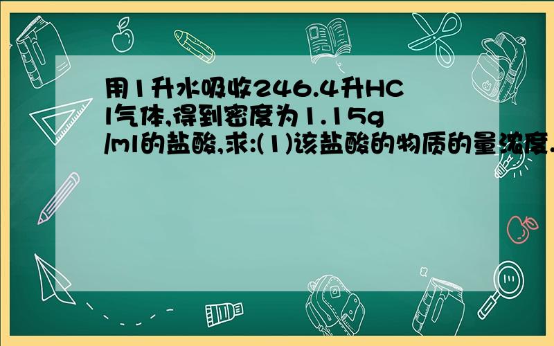 用1升水吸收246.4升HCl气体,得到密度为1.15g/ml的盐酸,求:(1)该盐酸的物质的量浓度.(2)该盐酸的质量分数.