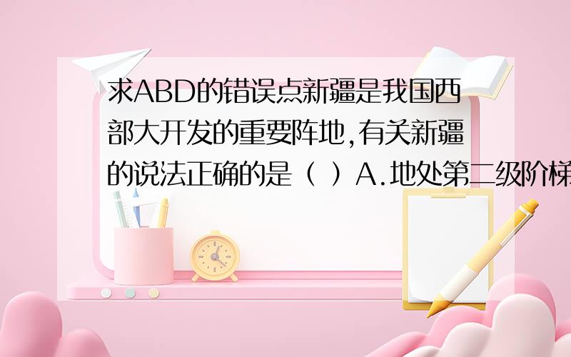 求ABD的错误点新疆是我国西部大开发的重要阵地,有关新疆的说法正确的是（ ）A.地处第二级阶梯,地形以高原、盆地为主B.种植业主要分布在河谷地带,青稞品质优良C.位于我国非季风区,深居