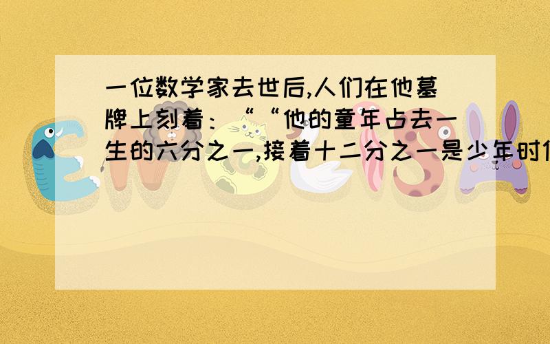 一位数学家去世后,人们在他墓牌上刻着：““他的童年占去一生的六分之一,接着十二分之一是少年时代,又过了七分之一的时光他找到了终生伴侣.5年以后,婚姻之神赐给他一个儿子,可是儿子