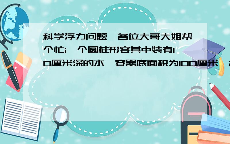 科学浮力问题,各位大哥大姐帮个忙i一个圆柱形容其中装有10厘米深的水,容器底面积为100厘米^2,现把密度为0.8×10^3千克每立方米、边长为5厘米的正方体物块投放到该容器中（容器质量不计）