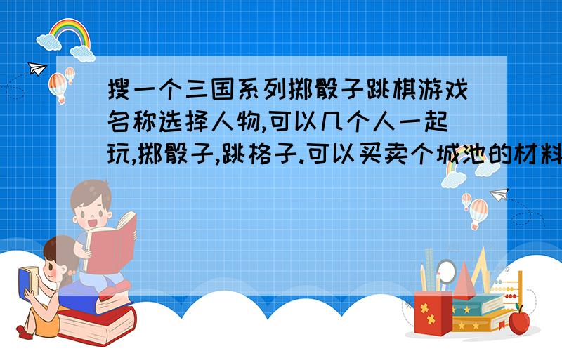 搜一个三国系列掷骰子跳棋游戏名称选择人物,可以几个人一起玩,掷骰子,跳格子.可以买卖个城池的材料赚钱；人物走到一起会开战；可以进赌馆赌博……