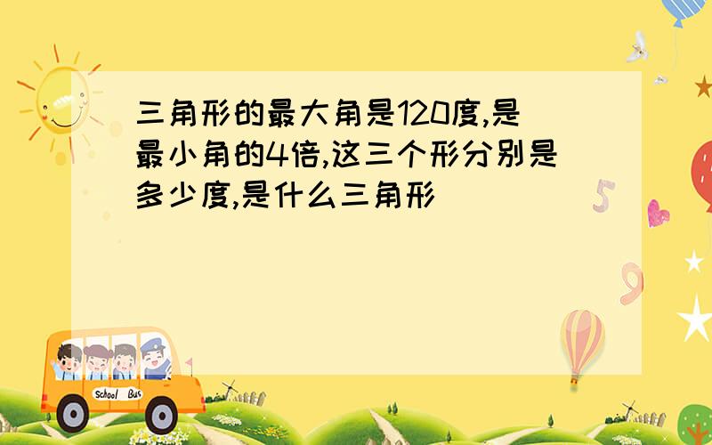 三角形的最大角是120度,是最小角的4倍,这三个形分别是多少度,是什么三角形