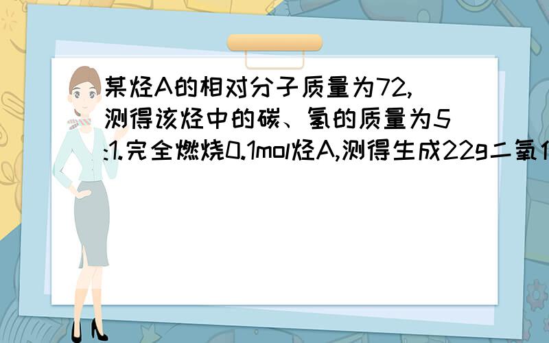 某烃A的相对分子质量为72,测得该烃中的碳、氢的质量为5:1.完全燃烧0.1mol烃A,测得生成22g二氧化碳气体求（1）烃A的分子式是（2）烃A可能有的结构简式有几种?（3）烃A的一种同分异构体的结