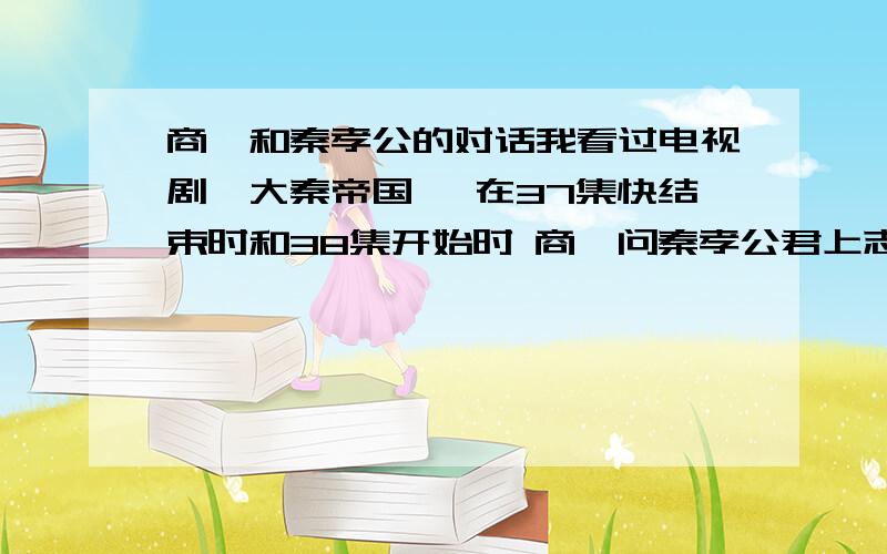 商鞅和秦孝公的对话我看过电视剧《大秦帝国》 在37集快结束时和38集开始时 商鞅问秦孝公君上志向何在 秦孝公回 强国之志未尝改变 商鞅在问 国强之后君上何志秦孝公说 秦国可否一统天