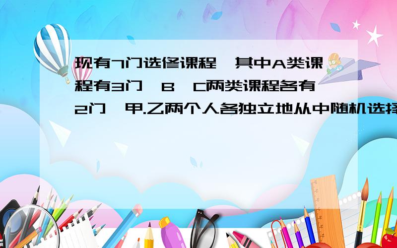 现有7门选修课程,其中A类课程有3门,B,C两类课程各有2门,甲.乙两个人各独立地从中随机选择3门课程,要求每人必须从ABC三类中各选1门.记甲乙两人所选的课程相同的门数为α,求α的分布列 当p(α