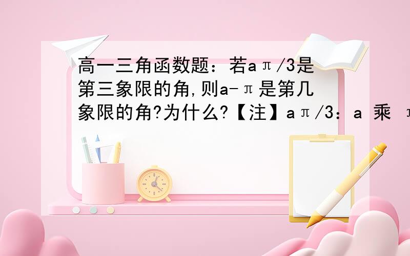 高一三角函数题：若aπ/3是第三象限的角,则a-π是第几象限的角?为什么?【注】aπ/3：a 乘 π/3